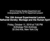 NYU’s Cinema Studies Department and Undergraduate Film &amp; TV Department present the n10th Annual Experimental Lecture: Nathaniel Dorsky: Montage and the Human Spirit nOct. 11, 2019 nAnthology Film Archives, New York Citynn“For most of my life, my films have been the marriage of external circumstances as seen through the needs of my own psyche. There is no other plan as such. Occasionally these explorations result in a film that is not quite what I would call a public film, something, per