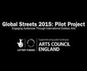 Global Streets 2015: Pilot ProjectnEngaging Audiences through International Outdoor ArtsnnAdditional Thanks: Barking and Dagenham Cultural Connectors, Bordesley Green Women’s Group, The Business Improvement District – Luton, Sharlene Carter, Chandas Primary School, Doncaster Metropolitan Borough Council, East London Dance, Feltham Arts Association, Foundation for FutureLondon, The Green School Isleworth, Claire Hough, LCP Properties (Arcadian), Leicester City Council’s Festivals and Events