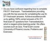 Do you have confusion regarding how to complete FIN 571 final exam . Transwebetutors providing nyou with the top sources for completing the uop fin 571 final exam answers. Achieve excellence nwith us by getting 100% correct answers of fin 571 final exam 57 questions from Transwebetutors nwhich is largest online learning portal. We offers courses such as Quiz, Final Exam course n(University of Phoenix) course, Problems and Exercises on http://www.transwebetutors.com/university-of-phoenix/FIN-575.