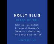 About HollynnHolly is from the Class of 2011, and after leaving Blue Coat went to study Biological Sciences at St John’s College, Oxford University. Holly Ellis works as a Clinical Scientist in Liverpool Women&#39;s Genetics Laboratory, which is part of the North West Genomic Laboratory Hub. She is also well-known as ‘The Scouse Scientist’, using her own Youtube channel to promote Science careers for women and the younger generation, which can be viewed here - https://www.youtube.com/channel/U