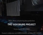 Mabou Mines and piece by piece productionsnTHE VICKSBURG PROJECTnConceived by EVE BEGLARIANnCreated in collaboration with KAREN KANDEL and MALLORY CATLETTnPERFORMANCES: MAY 15–29, 2022nMABOU MINES: 150 FIRST AVENUE NEW YORK, NY 10009nn“it is the great circulationnof the earth’s body, like the bloodnof the gods, this river in which the past is always flowing.”n– Lucille CliftonnnnCREATORSnEve Beglarian – Composer/Writer/Performer nKaren Kandel – Writer/Performer nMallory Catlett –