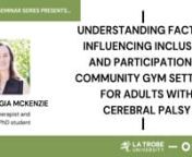 UNDERSTANDING FACTORS INFLUENCING INCLUSION AND PARTICIPATION IN COMMUNITY GYM SETTINGS FOR ADULTS WITH CEREBRAL PALSY nnAbout the talk: Georgia will discuss the findings of her PhD research, which explored inclusion and participation in community gym settings for adults with cerebral palsy. Georgia will present the findings from a series of studies that have identified and examined key relationships between young adults with cerebral palsy and the environments around them that are influenci