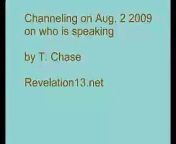 I attempt to channel psychic information on who is speaking through me, what entity from where and what time, on August 2 2009. From T. Chase who is the channeler, and Revelation13.net. Copyright 2009 by T. Chase. From the Revelation13.net web site, also see Revelation13.net (Revelation 13: Prophecies of the Future, Astrology, Nostradamus, Bible Prophecy, the King James version English Bible Code).